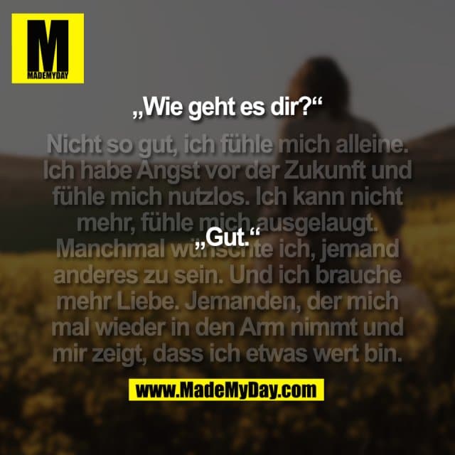 „Wie geht es dir?“
(Nicht so gut, ich fühle mich alleine.
Ich habe Angst vor der Zukunft und
fühle mich nutzlos. Ich kann nicht
mehr, fühle mich ausgelaugt.
Manchmal wünschte ich, jemand
anderes zu sein. Und ich brauche
mehr Liebe. Jemanden, der mich
mal wieder in den Arm nimmt und
mir zeigt, dass ich etwas wert bin.)
„Gut.“ - Inspiration, Zitate & Sprüche | MadeMyDay | Jetzt entdecken & teilen „Wie geht es dir?“
(Nicht so gut, ich fühle mich alleine.
Ich habe Angst vor der Zukunft und
fühle mich nutzlos. Ich kann nicht
mehr, fühle mich ausgelaugt.
Manchmal wünschte ich, jemand
anderes zu sein. Und ich brauche
mehr Liebe. Jemanden, der mich
mal wieder in den Arm nimmt und
mir zeigt, dass ich etwas wert bin.)
„Gut.“ - Inspirierendes Zitat mit Bild