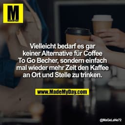 Vielleicht bedarf es gar
keiner Alternative für Coffee
To Go Becher, sondern einfach
mal wieder mehr Zeit den Kaffee
an