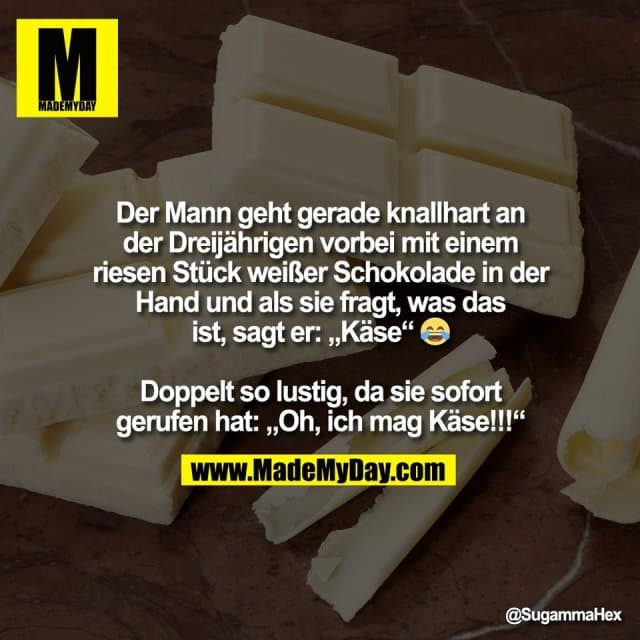 Der Mann geht gerade knallhart an
der Dreijährigen vorbei mit einem
riesen Stück weißer Schokolade in der
Hand und als sie fragt, was das
ist, sagt er: „Käse“ 😂
Doppelt so lustig, da sie sofort
gerufen hat: „Oh, ich mag Käse!!!“ - Inspiration, Zitate & Sprüche | MadeMyDay | Jetzt entdecken & teilen Der Mann geht gerade knallhart an
der Dreijährigen vorbei mit einem
riesen Stück weißer Schokolade in der
Hand und als sie fragt, was das
ist, sagt er: „Käse“ 😂
Doppelt so lustig, da sie sofort
gerufen hat: „Oh, ich mag Käse!!!“ - Inspirierendes Zitat mit Bild