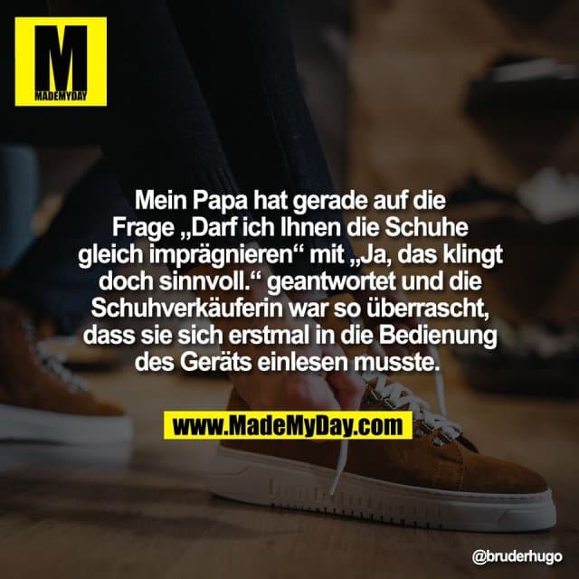 Mein Papa hat gerade auf die
Frage „Darf ich Ihnen die Schuhe
gleich imprägnieren“ mit „Ja, das klingt
doch sinnvoll.“ geantwortet und die
Schuhverkäuferin war so überrascht,
dass sie sich erstmal in die Bedienung
des Geräts einlesen musste. - Inspiration, Zitate & Sprüche | MadeMyDay | Jetzt entdecken & teilen Mein Papa hat gerade auf die
Frage „Darf ich Ihnen die Schuhe
gleich imprägnieren“ mit „Ja, das klingt
doch sinnvoll.“ geantwortet und die
Schuhverkäuferin war so überrascht,
dass sie sich erstmal in die Bedienung
des Geräts einlesen musste. - Inspirierendes Zitat mit Bild