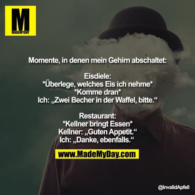Momente, in denen mein Gehirn abschaltet:
Eisdiele:
*Überlege, welches Eis ich nehme*
*Komme dran*
Ich: „Zwei Becher in der Waffel, bitte.“
Restaurant:
*Kellner bringt Essen*
Kellner: „Guten Appetit.“
Ich: „Danke, ebenfalls.“ - Inspiration, Zitate & Sprüche | MadeMyDay | Jetzt entdecken & teilen Momente, in denen mein Gehirn abschaltet:
Eisdiele:
*Überlege, welches Eis ich nehme*
*Komme dran*
Ich: „Zwei Becher in der Waffel, bitte.“
Restaurant:
*Kellner bringt Essen*
Kellner: „Guten Appetit.“
Ich: „Danke, ebenfalls.“ - Inspirierendes Zitat mit Bild
