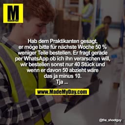 Hab dem Praktikanten gesagt,
er möge bitte für nächste Woche 50 %
weniger Teile bestellen. Er fragt gerade
per WhatsApp