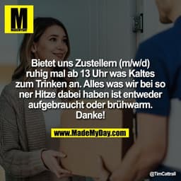 Bietet uns Zustellern (m/w/d)
ruhig mal ab 13 Uhr was Kaltes
zum Trinken an. Alles was wir bei so
ner Hitze dabei haben