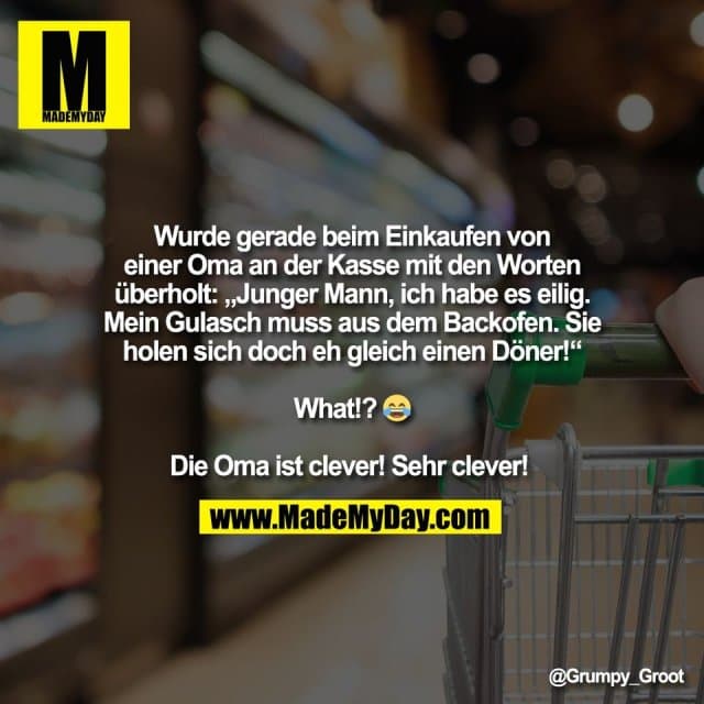 Wurde gerade beim Einkaufen von
einer Oma an der Kasse mit den Worten
überholt: „Junger Mann, ich habe es eilig.
Mein Gulasch muss aus dem Backofen. Sie
holen sich doch eh gleich einen Döner!“
What!? 😂
Die Oma ist clever! Sehr clever! - Inspiration, Zitate & Sprüche | MadeMyDay | Jetzt entdecken & teilen Wurde gerade beim Einkaufen von
einer Oma an der Kasse mit den Worten
überholt: „Junger Mann, ich habe es eilig.
Mein Gulasch muss aus dem Backofen. Sie
holen sich doch eh gleich einen Döner!“
What!? 😂
Die Oma ist clever! Sehr clever! - Inspirierendes Zitat mit Bild