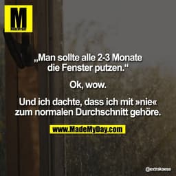 „Man sollte alle 2-3 Monate
die Fenster putzen.“
Ok, wow.
Und ich dachte, dass ich mit »nie«
zum normalen Durchschnitt