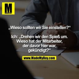 „Wieso sollten wir Sie einstellen?“
Ich: „Drehen wir den Spieß um.
Wieso hat der Mitarbeiter,
der davor hier war,
gekün