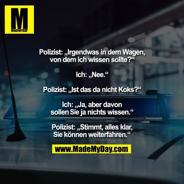 Polizist: „Irgendwas in dem Wagen,
von dem ich wissen sollte?“
Ich: „Nee.“
Polizist: „Ist das da nicht Koks?“
Ich: „Ja, aber davon
sollen Sie ja nichts wissen.“
Polizist: „Stimmt, alles klar,
Sie können weiterfahren.“ - Inspiration, Zitate & Sprüche | MadeMyDay | Jetzt entdecken & teilen Polizist: „Irgendwas in dem Wagen,
von dem ich wissen sollte?“
Ich: „Nee.“
Polizist: „Ist das da nicht Koks?“
Ich: „Ja, aber davon
sollen Sie ja nichts wissen.“
Polizist: „Stimmt, alles klar,
Sie können weiterfahren.“ - Inspirierendes Zitat mit Bild