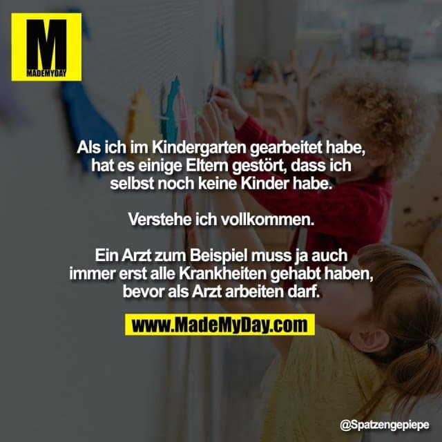 Als ich im Kindergarten gearbeitet habe,
hat es einige Eltern gestört, dass ich
selbst noch keine Kinder habe.
Verstehe ich vollkommen.
Ein Arzt zum Beispiel muss ja auch
immer erst alle Krankheiten gehabt haben,
bevor als Arzt arbeiten darf. - Inspiration, Zitate & Sprüche | MadeMyDay | Jetzt entdecken & teilen Als ich im Kindergarten gearbeitet habe,
hat es einige Eltern gestört, dass ich
selbst noch keine Kinder habe.
Verstehe ich vollkommen.
Ein Arzt zum Beispiel muss ja auch
immer erst alle Krankheiten gehabt haben,
bevor als Arzt arbeiten darf. - Inspirierendes Zitat mit Bild