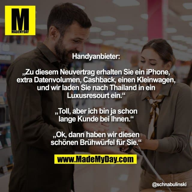 Handyanbieter:
„Zu diesem Neuvertrag erhalten Sie ein iPhone,
extra Datenvolumen, Cashback, einen Kleinwagen,
und wir laden Sie nach Thailand in ein
Luxusresourt ein.“
„Toll, aber ich bin ja schon
lange Kunde bei Ihnen.“
„Ok, dann haben wir diesen
schönen Brühwürfel für Sie.“ - Inspiration, Zitate & Sprüche | MadeMyDay | Jetzt entdecken & teilen Handyanbieter:
„Zu diesem Neuvertrag erhalten Sie ein iPhone,
extra Datenvolumen, Cashback, einen Kleinwagen,
und wir laden Sie nach Thailand in ein
Luxusresourt ein.“
„Toll, aber ich bin ja schon
lange Kunde bei Ihnen.“
„Ok, dann haben wir diesen
schönen Brühwürfel für Sie.“ - Inspirierendes Zitat mit Bild