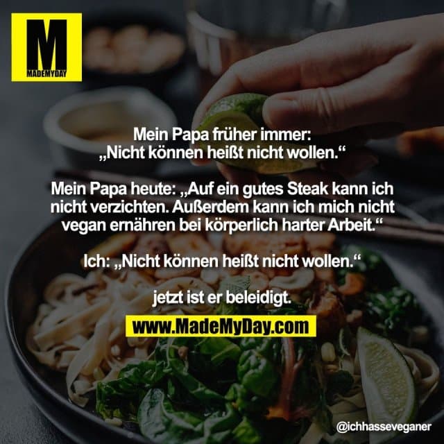 Mein Papa früher immer:
„Nicht können heißt nicht wollen.“
Mein Papa heute: „Auf ein gutes Steak kann ich
nicht verzichten. Außerdem kann ich mich nicht
vegan ernähren bei körperlich harter Arbeit.“
Ich: „Nicht können heißt nicht wollen.“
jetzt ist er beleidigt. - Inspiration, Zitate & Sprüche | MadeMyDay | Jetzt entdecken & teilen Mein Papa früher immer:
„Nicht können heißt nicht wollen.“
Mein Papa heute: „Auf ein gutes Steak kann ich
nicht verzichten. Außerdem kann ich mich nicht
vegan ernähren bei körperlich harter Arbeit.“
Ich: „Nicht können heißt nicht wollen.“
jetzt ist er beleidigt. - Inspirierendes Zitat mit Bild