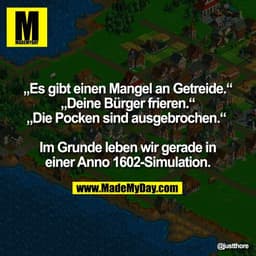 „Es gibt einen Mangel an Getreide.“
„Deine Bürger frieren.“
„Die Pocken sind ausgebrochen.“
Im Grunde leben wir gerade