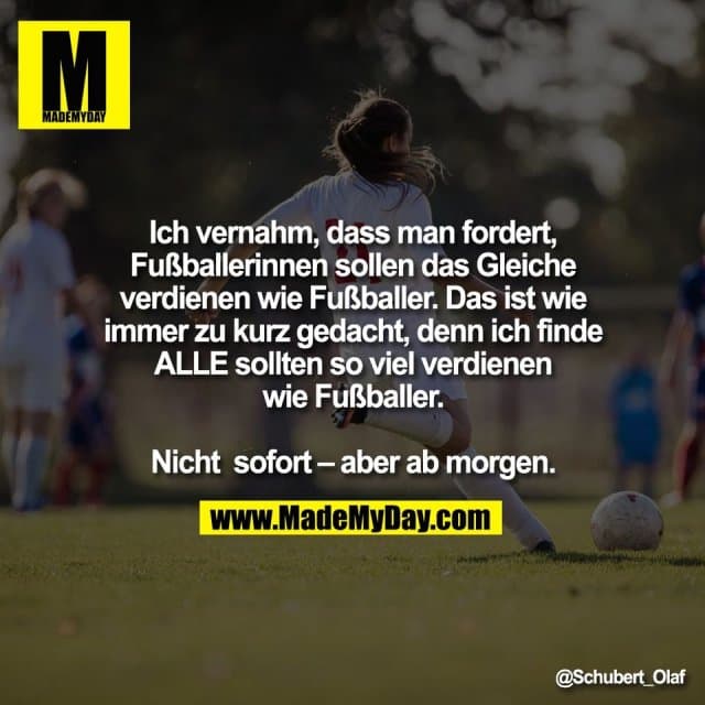 Ich vernahm, dass man fordert,
Fußballerinnen sollen das Gleiche
verdienen wie Fußballer. Das ist wie
immer zu kurz gedacht, denn ich finde
ALLE sollten so viel verdienen
wie Fußballer.
Nicht sofort – aber ab morgen. - Inspiration, Zitate & Sprüche | MadeMyDay | Jetzt entdecken & teilen Ich vernahm, dass man fordert,
Fußballerinnen sollen das Gleiche
verdienen wie Fußballer. Das ist wie
immer zu kurz gedacht, denn ich finde
ALLE sollten so viel verdienen
wie Fußballer.
Nicht sofort – aber ab morgen. - Inspirierendes Zitat mit Bild