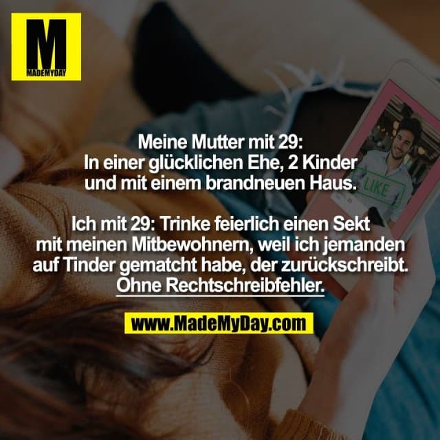 Meine Mutter mit 29:
In einer glücklichen Ehe, 2 Kinder
und mit einem brandneuen Haus.
Ich mit 29: Trinke feierlich einen Sekt
mit meinen Mitbewohnern, weil ich jemanden
auf Tinder gematcht habe, der zurückschreibt.
Ohne Rechtschreibfehler. - Inspiration, Zitate & Sprüche | MadeMyDay | Jetzt entdecken & teilen Meine Mutter mit 29:
In einer glücklichen Ehe, 2 Kinder
und mit einem brandneuen Haus.
Ich mit 29: Trinke feierlich einen Sekt
mit meinen Mitbewohnern, weil ich jemanden
auf Tinder gematcht habe, der zurückschreibt.
Ohne Rechtschreibfehler. - Inspirierendes Zitat mit Bild