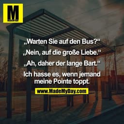 „Warten Sie auf den Bus?“
„Nein, auf die große Liebe.“
„Ah, daher der lange Bart.“
Ich hasse es, wenn jemand
meine Po