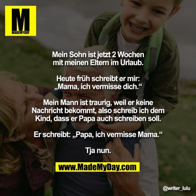 Mein Sohn ist jetzt 2 Wochen
mit meinen Eltern im Urlaub.
Heute früh schreibt er mir:
„Mama, ich vermisse dich.“
Mein Mann ist traurig, weil er keine
Nachricht bekommt, also schreib ich dem
Kind, dass er Papa auch schreiben soll.
Er schreibt: „Papa, ich vermisse Mama.“
Tja nun. - Inspiration, Zitate & Sprüche | MadeMyDay | Jetzt entdecken & teilen Mein Sohn ist jetzt 2 Wochen
mit meinen Eltern im Urlaub.
Heute früh schreibt er mir:
„Mama, ich vermisse dich.“
Mein Mann ist traurig, weil er keine
Nachricht bekommt, also schreib ich dem
Kind, dass er Papa auch schreiben soll.
Er schreibt: „Papa, ich vermisse Mama.“
Tja nun. - Inspirierendes Zitat mit Bild
