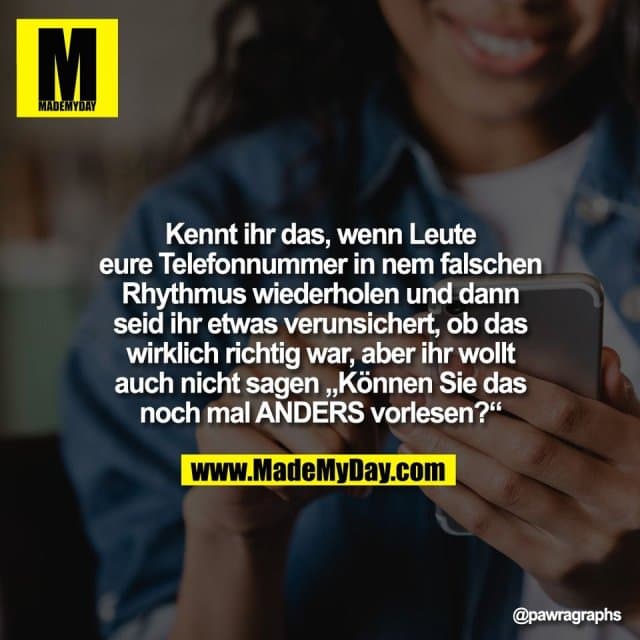 Kennt ihr das, wenn Leute
eure Telefonnummer in nem falschen
Rhythmus wiederholen und dann
seid ihr etwas verunsichert, ob das
wirklich richtig war, aber ihr wollt
auch nicht sagen „Können Sie das
noch mal ANDERS vorlesen?“ - Inspiration, Zitate & Sprüche | MadeMyDay | Jetzt entdecken & teilen Kennt ihr das, wenn Leute
eure Telefonnummer in nem falschen
Rhythmus wiederholen und dann
seid ihr etwas verunsichert, ob das
wirklich richtig war, aber ihr wollt
auch nicht sagen „Können Sie das
noch mal ANDERS vorlesen?“ - Inspirierendes Zitat mit Bild