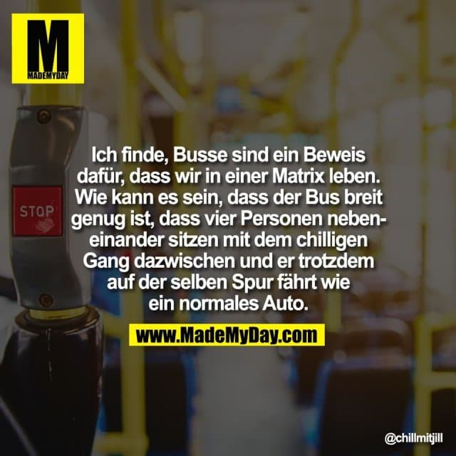Ich finde, Busse sind ein Beweis
dafür, dass wir in einer Matrix leben.
Wie kann es sein, dass der Bus breit
genug ist, dass vier Personen neben-
einander sitzen mit dem chilligen
Gang dazwischen und er trotzdem
auf der selben Spur fährt wie
ein normales Auto. - Inspiration, Zitate & Sprüche | MadeMyDay | Jetzt entdecken & teilen Ich finde, Busse sind ein Beweis
dafür, dass wir in einer Matrix leben.
Wie kann es sein, dass der Bus breit
genug ist, dass vier Personen neben-
einander sitzen mit dem chilligen
Gang dazwischen und er trotzdem
auf der selben Spur fährt wie
ein normales Auto. - Inspirierendes Zitat mit Bild