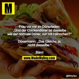 Frau vor mir im Dönerladen:
„Und der Chickendöner ist dasselbe
wie der normale Döner, nur mit Hähnchen?“
Dönermann: „Da