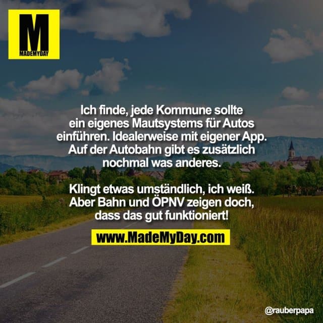 Ich finde, jede Kommune sollte
ein eigenes Mautsystems für Autos
einführen. Idealerweise mit eigener App.
Auf der Autobahn gibt es zusätzlich
nochmal was anderes.
Klingt etwas umständlich, ich weiß.
Aber Bahn und ÖPNV zeigen doch,
dass das gut funktioniert! - Inspiration, Zitate & Sprüche | MadeMyDay | Jetzt entdecken & teilen Ich finde, jede Kommune sollte
ein eigenes Mautsystems für Autos
einführen. Idealerweise mit eigener App.
Auf der Autobahn gibt es zusätzlich
nochmal was anderes.
Klingt etwas umständlich, ich weiß.
Aber Bahn und ÖPNV zeigen doch,
dass das gut funktioniert! - Inspirierendes Zitat mit Bild