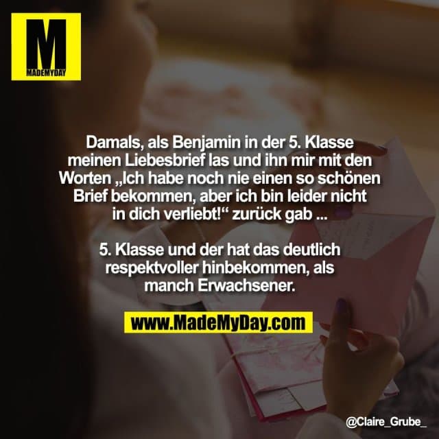Damals, als Benjamin in der 5. Klasse
meinen Liebesbrief las und ihn mir mit den
Worten „Ich habe noch nie einen so schönen
Brief bekommen, aber ich bin leider nicht
in dich verliebt!“ zurück gab ...
5. Klasse und der hat das deutlich
respektvoller hinbekommen, als
manch Erwachsener. - Inspiration, Zitate & Sprüche | MadeMyDay | Jetzt entdecken & teilen Damals, als Benjamin in der 5. Klasse
meinen Liebesbrief las und ihn mir mit den
Worten „Ich habe noch nie einen so schönen
Brief bekommen, aber ich bin leider nicht
in dich verliebt!“ zurück gab ...
5. Klasse und der hat das deutlich
respektvoller hinbekommen, als
manch Erwachsener. - Inspirierendes Zitat mit Bild