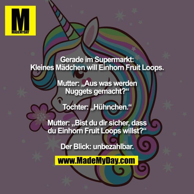 Gerade im Supermarkt:
Kleines Mädchen will Einhorn Fruit Loops.
Mutter: „Aus was werden
Nuggets gemacht?“
Tochter: „Hühnchen.“
Mutter: „Bist du dir sicher, dass
du Einhorn Fruit Loops willst?“
Der Blick: unbezahlbar. - Inspiration, Zitate & Sprüche | MadeMyDay | Jetzt entdecken & teilen Gerade im Supermarkt:
Kleines Mädchen will Einhorn Fruit Loops.
Mutter: „Aus was werden
Nuggets gemacht?“
Tochter: „Hühnchen.“
Mutter: „Bist du dir sicher, dass
du Einhorn Fruit Loops willst?“
Der Blick: unbezahlbar. - Inspirierendes Zitat mit Bild