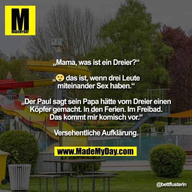"„Mama, was ist ein Dreier?“
„😵💫 das ist, wenn drei Leute
miteinander Sex haben.“
„Der Paul sagt sein Papa hätte vom Dreier einen
Köpfer gemacht. In den Ferien. Im Freibad.
Das kommt mir komisch vor.“
Versehentliche Aufklärung. - Inspiration, Zitate & Sprüche | MadeMyDay | Jetzt entdecken & teilen "„Mama, was ist ein Dreier?“
„😵💫 das ist, wenn drei Leute
miteinander Sex haben.“
„Der Paul sagt sein Papa hätte vom Dreier einen
Köpfer gemacht. In den Ferien. Im Freibad.
Das kommt mir komisch vor.“
Versehentliche Aufklärung. - Inspirierendes Zitat mit Bild