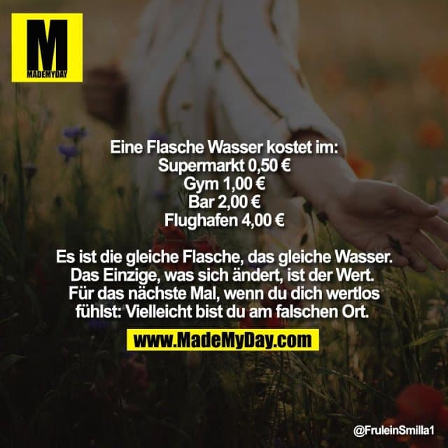 Eine Flasche Wasser kostet im:
Supermarkt 0,50 €
Gym 1,00 €
Bar 2,00 €
Flughafen 4,00 €
Es ist die gleiche Flasche, das gleiche Wasser.
Das Einzige, was sich ändert, ist der Wert.
Für das nächste Mal, wenn du dich wertlos
fühlst: Vielleicht bist du am falschen Ort. - Inspiration, Zitate & Sprüche | MadeMyDay | Jetzt entdecken & teilen Eine Flasche Wasser kostet im:
Supermarkt 0,50 €
Gym 1,00 €
Bar 2,00 €
Flughafen 4,00 €
Es ist die gleiche Flasche, das gleiche Wasser.
Das Einzige, was sich ändert, ist der Wert.
Für das nächste Mal, wenn du dich wertlos
fühlst: Vielleicht bist du am falschen Ort. - Inspirierendes Zitat mit Bild
