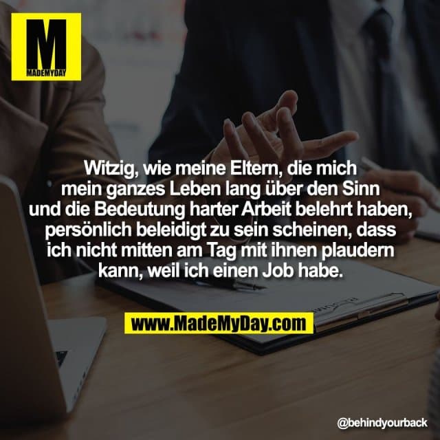 Witzig, wie meine Eltern, die mich
mein ganzes Leben lang über den Sinn
und die Bedeutung harter Arbeit belehrt haben,
persönlich beleidigt zu sein scheinen, dass
ich nicht mitten am Tag mit ihnen plaudern
kann, weil ich einen Job habe. - Inspiration, Zitate & Sprüche | MadeMyDay | Jetzt entdecken & teilen Witzig, wie meine Eltern, die mich
mein ganzes Leben lang über den Sinn
und die Bedeutung harter Arbeit belehrt haben,
persönlich beleidigt zu sein scheinen, dass
ich nicht mitten am Tag mit ihnen plaudern
kann, weil ich einen Job habe. - Inspirierendes Zitat mit Bild
