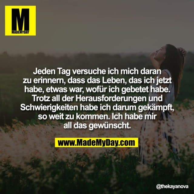 Jeden Tag versuche ich mich daran
zu erinnern, dass das Leben, das ich jetzt
habe, etwas war, wofür ich gebetet habe.
Trotz all der Herausforderungen und
Schwierigkeiten habe ich darum gekämpft,
so weit zu kommen. Ich habe mir
all das gewünscht. - Inspiration, Zitate & Sprüche | MadeMyDay | Jetzt entdecken & teilen Jeden Tag versuche ich mich daran
zu erinnern, dass das Leben, das ich jetzt
habe, etwas war, wofür ich gebetet habe.
Trotz all der Herausforderungen und
Schwierigkeiten habe ich darum gekämpft,
so weit zu kommen. Ich habe mir
all das gewünscht. - Inspirierendes Zitat mit Bild