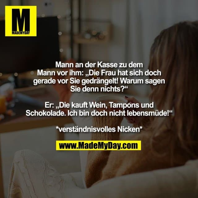 Mann an der Kasse zu dem
Mann vor ihm: „Die Frau hat sich doch
gerade vor Sie gedrängelt! Warum sagen
Sie denn nichts?“
Er: „Die kauft Wein, Tampons und
Schokolade. Ich bin doch nicht lebensmüde!“
*verständnisvolles Nicken* - Inspiration, Zitate & Sprüche | MadeMyDay | Jetzt entdecken & teilen Mann an der Kasse zu dem
Mann vor ihm: „Die Frau hat sich doch
gerade vor Sie gedrängelt! Warum sagen
Sie denn nichts?“
Er: „Die kauft Wein, Tampons und
Schokolade. Ich bin doch nicht lebensmüde!“
*verständnisvolles Nicken* - Inspirierendes Zitat mit Bild
