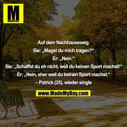 Auf dem Nachhauseweg.
Sie: „Magst du mich tragen?“
Er: „Nein.“
Sie: „Schaffst du eh nicht, weil du keinen Sport machs