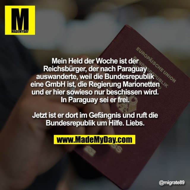 Mein Held der Woche ist der
Reichsbürger, der nach Paraguay
auswanderte, weil die Bundesrepublik
eine GmbH ist, die Regierung Marionetten
und er hier sowieso nur beschissen wird.
In Paraguay sei er frei.
Jetzt ist er dort im Gefängnis und ruft die
Bundesrepublik um Hilfe. Liebs. - Inspiration, Zitate & Sprüche | MadeMyDay | Jetzt entdecken & teilen Mein Held der Woche ist der
Reichsbürger, der nach Paraguay
auswanderte, weil die Bundesrepublik
eine GmbH ist, die Regierung Marionetten
und er hier sowieso nur beschissen wird.
In Paraguay sei er frei.
Jetzt ist er dort im Gefängnis und ruft die
Bundesrepublik um Hilfe. Liebs. - Inspirierendes Zitat mit Bild