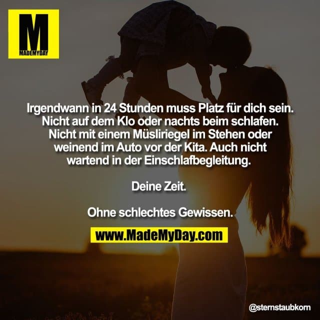 Irgendwann in 24 Stunden muss Platz für dich sein.
Nicht auf dem Klo oder nachts beim schlafen.
Nicht mit einem Müsliriegel im Stehen oder
weinend im Auto vor der Kita. Auch nicht
wartend in der Einschlafbegleitung.
Deine Zeit.
Ohne schlechtes Gewissen. - Inspiration, Zitate & Sprüche | MadeMyDay | Jetzt entdecken & teilen Irgendwann in 24 Stunden muss Platz für dich sein.
Nicht auf dem Klo oder nachts beim schlafen.
Nicht mit einem Müsliriegel im Stehen oder
weinend im Auto vor der Kita. Auch nicht
wartend in der Einschlafbegleitung.
Deine Zeit.
Ohne schlechtes Gewissen. - Inspirierendes Zitat mit Bild