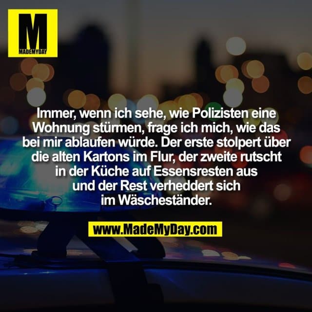 Immer, wenn ich sehe, wie Polizisten eine
Wohnung stürmen, frage ich mich, wie das
bei mir ablaufen würde. Der erste stolpert über
die alten Kartons im Flur, der zweite rutscht
in der Küche auf Essensresten aus
und der Rest verheddert sich
im Wäscheständer. - Inspiration, Zitate & Sprüche | MadeMyDay | Jetzt entdecken & teilen Immer, wenn ich sehe, wie Polizisten eine
Wohnung stürmen, frage ich mich, wie das
bei mir ablaufen würde. Der erste stolpert über
die alten Kartons im Flur, der zweite rutscht
in der Küche auf Essensresten aus
und der Rest verheddert sich
im Wäscheständer. - Inspirierendes Zitat mit Bild