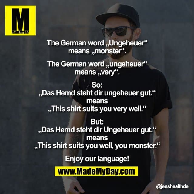 The German word „Ungeheuer“
means „monster“.
The German word „ungeheuer“
means „very“.
So:
„Das Hemd steht dir ungeheuer gut.“
means
„This shirt suits you very well.“
But:
„Das Hemd steht dir Ungeheuer gut.“
means
„This shirt suits you well, you monster.“
Enjoy our language! - Inspiration, Zitate & Sprüche | MadeMyDay | Jetzt entdecken & teilen The German word „Ungeheuer“
means „monster“.
The German word „ungeheuer“
means „very“.
So:
„Das Hemd steht dir ungeheuer gut.“
means
„This shirt suits you very well.“
But:
„Das Hemd steht dir Ungeheuer gut.“
means
„This shirt suits you well, you monster.“
Enjoy our language! - Inspirierendes Zitat mit Bild