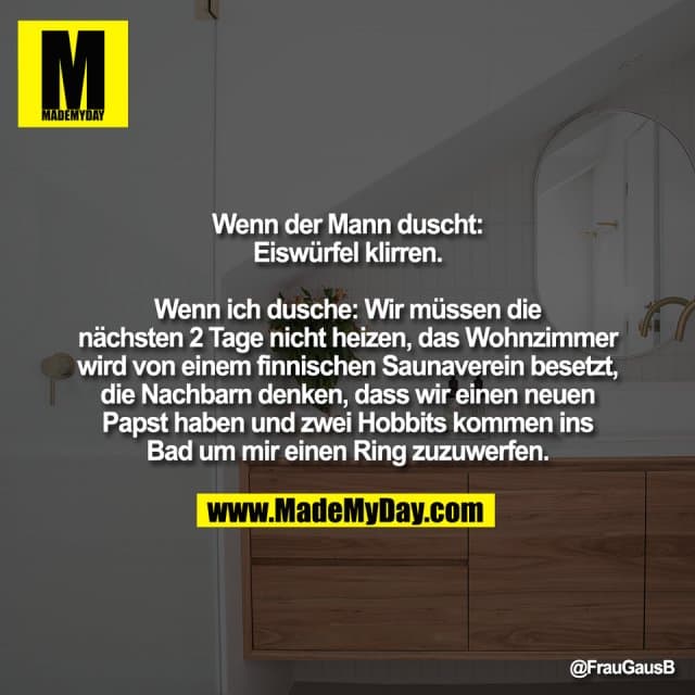Wenn der Mann duscht:
Eiswürfel klirren.
Wenn ich dusche: Wir müssen die
nächsten 2 Tage nicht heizen, das Wohnzimmer
wird von einem finnischen Saunaverein besetzt,
die Nachbarn denken, dass wir einen neuen
Papst haben und zwei Hobbits kommen ins
Bad um mir einen Ring zuzuwerfen. - Inspiration, Zitate & Sprüche | MadeMyDay | Jetzt entdecken & teilen Wenn der Mann duscht:
Eiswürfel klirren.
Wenn ich dusche: Wir müssen die
nächsten 2 Tage nicht heizen, das Wohnzimmer
wird von einem finnischen Saunaverein besetzt,
die Nachbarn denken, dass wir einen neuen
Papst haben und zwei Hobbits kommen ins
Bad um mir einen Ring zuzuwerfen. - Inspirierendes Zitat mit Bild