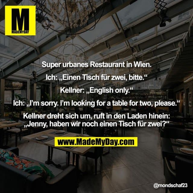 Super urbanes Restaurant in Wien.
Ich: „Einen Tisch für zwei, bitte.“
Kellner: „English only.“
Ich: „I’m sorry. I’m looking for a table for two, please.“
Kellner dreht sich um, ruft in den Laden hinein:
„Jenny, haben wir noch einen Tisch für zwei?“ - Inspiration, Zitate & Sprüche | MadeMyDay | Jetzt entdecken & teilen Super urbanes Restaurant in Wien.
Ich: „Einen Tisch für zwei, bitte.“
Kellner: „English only.“
Ich: „I’m sorry. I’m looking for a table for two, please.“
Kellner dreht sich um, ruft in den Laden hinein:
„Jenny, haben wir noch einen Tisch für zwei?“ - Inspirierendes Zitat mit Bild