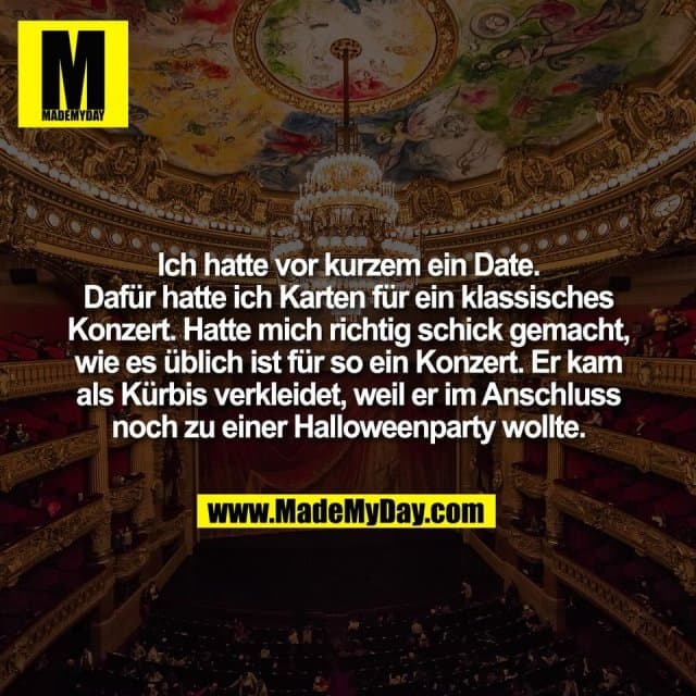 Ich hatte vor kurzem ein Date.
Dafür hatte ich Karten für ein klassisches
Konzert. Hatte mich richtig schick gemacht,
wie es üblich ist für so ein Konzert. Er kam
als Kürbis verkleidet, weil er im Anschluss
noch zu einer Halloweenparty wollte. - Inspiration, Zitate & Sprüche | MadeMyDay | Jetzt entdecken & teilen Ich hatte vor kurzem ein Date.
Dafür hatte ich Karten für ein klassisches
Konzert. Hatte mich richtig schick gemacht,
wie es üblich ist für so ein Konzert. Er kam
als Kürbis verkleidet, weil er im Anschluss
noch zu einer Halloweenparty wollte. - Inspirierendes Zitat mit Bild