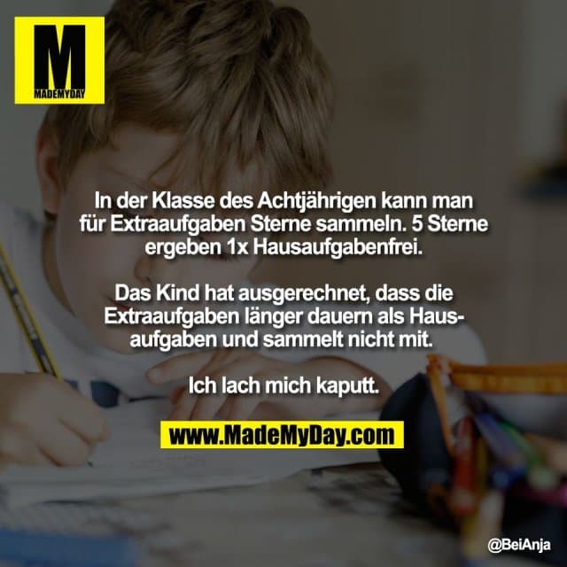 In der Klasse des Achtjährigen kann man
für Extraaufgaben Sterne sammeln. 5 Sterne
ergeben 1x Hausaufgabenfrei.
Das Kind hat ausgerechnet, dass die
Extraaufgaben länger dauern als Haus-
aufgaben und sammelt nicht mit.
Ich lach mich kaputt. - Inspiration, Zitate & Sprüche | MadeMyDay | Jetzt entdecken & teilen In der Klasse des Achtjährigen kann man
für Extraaufgaben Sterne sammeln. 5 Sterne
ergeben 1x Hausaufgabenfrei.
Das Kind hat ausgerechnet, dass die
Extraaufgaben länger dauern als Haus-
aufgaben und sammelt nicht mit.
Ich lach mich kaputt. - Inspirierendes Zitat mit Bild