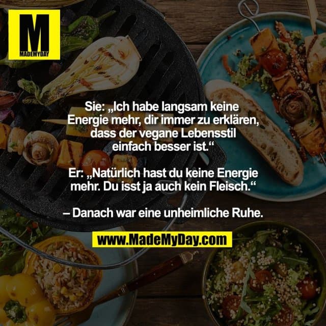 Sie: „Ich habe langsam keine
Energie mehr, dir immer zu erklären,
dass der vegane Lebensstil
einfach besser ist.“
Er: „Natürlich hast du keine Energie
mehr. Du isst ja auch kein Fleisch.“
– Danach war eine unheimliche Ruhe. - Inspiration, Zitate & Sprüche | MadeMyDay | Jetzt entdecken & teilen Sie: „Ich habe langsam keine
Energie mehr, dir immer zu erklären,
dass der vegane Lebensstil
einfach besser ist.“
Er: „Natürlich hast du keine Energie
mehr. Du isst ja auch kein Fleisch.“
– Danach war eine unheimliche Ruhe. - Inspirierendes Zitat mit Bild
