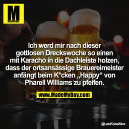 Ich werd mir nach dieser
gottlosen Dreckswoche so einen
mit Karacho in die Dachleiste holzen,
dass der ortsansässige Bra