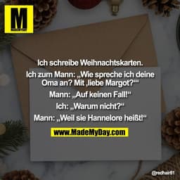 Ich schreibe Weihnachtskarten.
Ich zum Mann: „Wie spreche ich deine
Oma an? Mit ,liebe Margot?‘“
Mann: „Auf keinen Fal