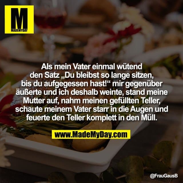 Als mein Vater einmal wütend
den Satz „Du bleibst so lange sitzen,
bis du aufgegessen hast!“ mir gegenüber
äußerte und ich deshalb weinte, stand meine
Mutter auf, nahm meinen gefüllten Teller,
schaute meinem Vater starr in die Augen und
feuerte den Teller komplett in den Müll. - Inspiration, Zitate & Sprüche | MadeMyDay | Jetzt entdecken & teilen Als mein Vater einmal wütend
den Satz „Du bleibst so lange sitzen,
bis du aufgegessen hast!“ mir gegenüber
äußerte und ich deshalb weinte, stand meine
Mutter auf, nahm meinen gefüllten Teller,
schaute meinem Vater starr in die Augen und
feuerte den Teller komplett in den Müll. - Inspirierendes Zitat mit Bild
