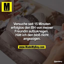 Versuche seit 15 Minuten
erfolglos den BH von meiner
Freundin aufzukriegen.
Hätt ich den bloß nicht
angezogen.
