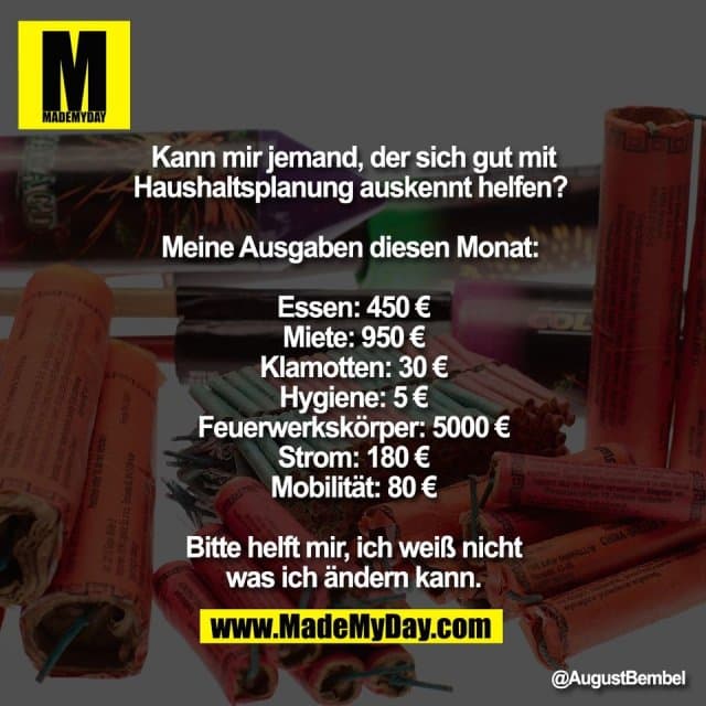 Kann mir jemand, der sich gut mit
Haushaltsplanung auskennt helfen?
Meine Ausgaben diesen Monat:
Essen: 450 €
Miete: 950 €
Klamotten: 30 €
Hygiene: 5 €
Feuerwerkskörper: 5000 €
Strom: 180 €
Mobilität: 80 €
Bitte helft mir, ich weiß nicht
was ich ändern kann. - Inspiration, Zitate & Sprüche | MadeMyDay | Jetzt entdecken & teilen Kann mir jemand, der sich gut mit
Haushaltsplanung auskennt helfen?
Meine Ausgaben diesen Monat:
Essen: 450 €
Miete: 950 €
Klamotten: 30 €
Hygiene: 5 €
Feuerwerkskörper: 5000 €
Strom: 180 €
Mobilität: 80 €
Bitte helft mir, ich weiß nicht
was ich ändern kann. - Inspirierendes Zitat mit Bild