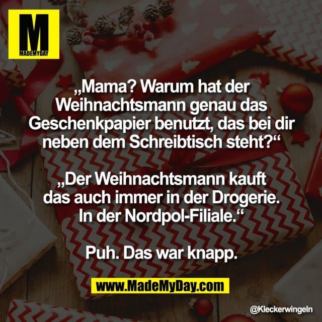 „Mama? Warum hat der
Weihnachtsmann genau das
Geschenkpapier benutzt, das bei dir
neben dem Schreibtisch steht?“
„Der Weihnachtsmann kauft
das auch immer in der Drogerie.
In der Nordpol-Filiale.“
Puh. Das war knapp. - Inspiration, Zitate & Sprüche | MadeMyDay | Jetzt entdecken & teilen „Mama? Warum hat der
Weihnachtsmann genau das
Geschenkpapier benutzt, das bei dir
neben dem Schreibtisch steht?“
„Der Weihnachtsmann kauft
das auch immer in der Drogerie.
In der Nordpol-Filiale.“
Puh. Das war knapp. - Inspirierendes Zitat mit Bild