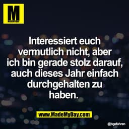 Interessiert euch
vermutlich nicht, aber
ich bin gerade stolz darauf,
auch dieses Jahr einfach
durchgehalten zu
haben.