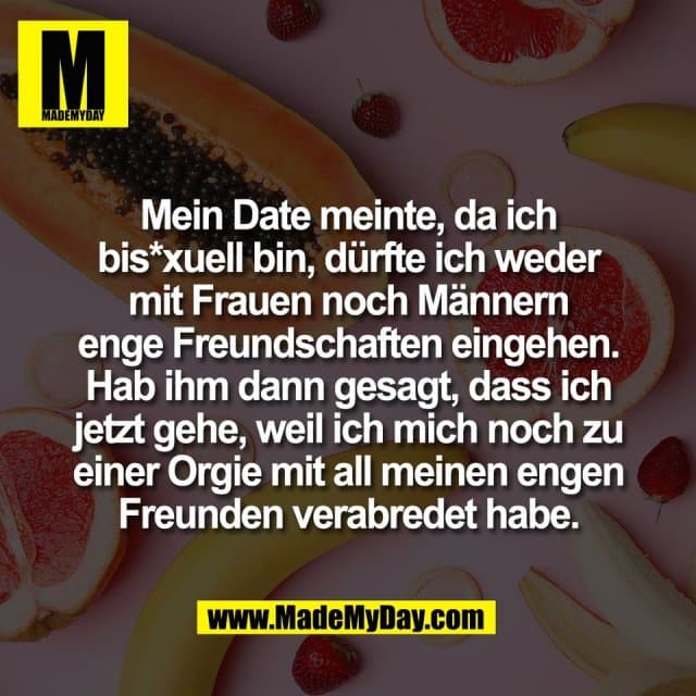 Mein Date meinte, da ich
bis*xuell bin, dürfte ich weder
mit Frauen noch Männern
enge Freundschaften eingehen.
Hab ihm dann gesagt, dass ich
jetzt gehe, weil ich mich noch zu
einer Orgie mit all meinen engen
Freunden verabredet habe. - Inspiration, Zitate & Sprüche | MadeMyDay | Jetzt entdecken & teilen Mein Date meinte, da ich
bis*xuell bin, dürfte ich weder
mit Frauen noch Männern
enge Freundschaften eingehen.
Hab ihm dann gesagt, dass ich
jetzt gehe, weil ich mich noch zu
einer Orgie mit all meinen engen
Freunden verabredet habe. - Inspirierendes Zitat mit Bild