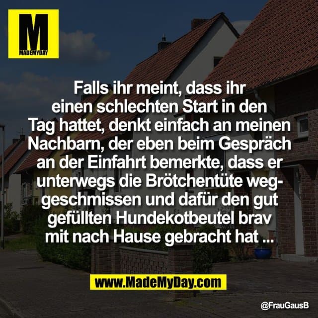 Falls ihr meint, dass ihr
einen schlechten Start in den
Tag hattet, denkt einfach an meinen
Nachbarn, der eben beim Gespräch
an der Einfahrt bemerkte, dass er
unterwegs die Brötchentüte weg-
geschmissen und dafür den gut
gefüllten Hundekotbeutel brav
mit nach Hause gebracht hat ... - Inspiration, Zitate & Sprüche | MadeMyDay | Jetzt entdecken & teilen Falls ihr meint, dass ihr
einen schlechten Start in den
Tag hattet, denkt einfach an meinen
Nachbarn, der eben beim Gespräch
an der Einfahrt bemerkte, dass er
unterwegs die Brötchentüte weg-
geschmissen und dafür den gut
gefüllten Hundekotbeutel brav
mit nach Hause gebracht hat ... - Inspirierendes Zitat mit Bild
