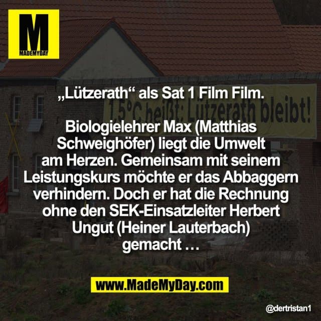 „Lützerath“ als Sat 1 Film Film.
Biologielehrer Max (Matthias
Schweighöfer) liegt die Umwelt
am Herzen. Gemeinsam mit seinem
Leistungskurs möchte er das Abbaggern
verhindern. Doch er hat die Rechnung
ohne den SEK-Einsatzleiter Herbert
Ungut (Heiner Lauterbach)
gemacht … - Inspiration, Zitate & Sprüche | MadeMyDay | Jetzt entdecken & teilen „Lützerath“ als Sat 1 Film Film.
Biologielehrer Max (Matthias
Schweighöfer) liegt die Umwelt
am Herzen. Gemeinsam mit seinem
Leistungskurs möchte er das Abbaggern
verhindern. Doch er hat die Rechnung
ohne den SEK-Einsatzleiter Herbert
Ungut (Heiner Lauterbach)
gemacht … - Inspirierendes Zitat mit Bild